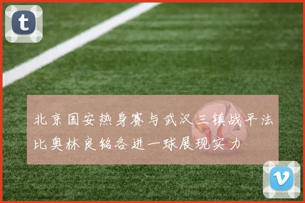 北京国安热身赛与武汉三镇战平法比奥林良铭各进一球展现实力
