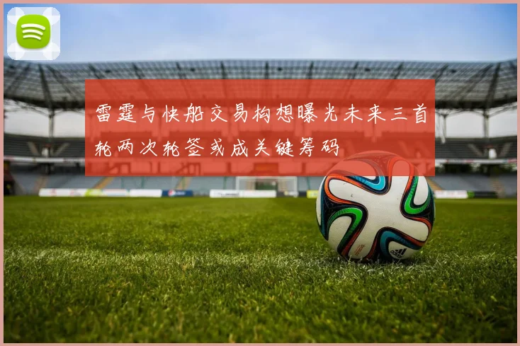 雷霆与快船交易构想曝光未来三首轮两次轮签或成关键筹码