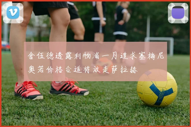 舍伍德透露利物浦一月追求塞梅尼奥若价格合适将放走萨拉赫