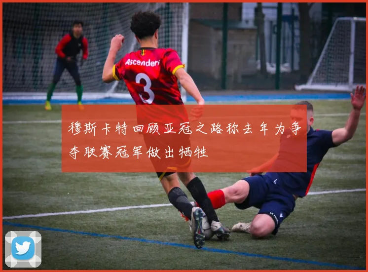 穆斯卡特回顾亚冠之路称去年为争夺联赛冠军做出牺牲