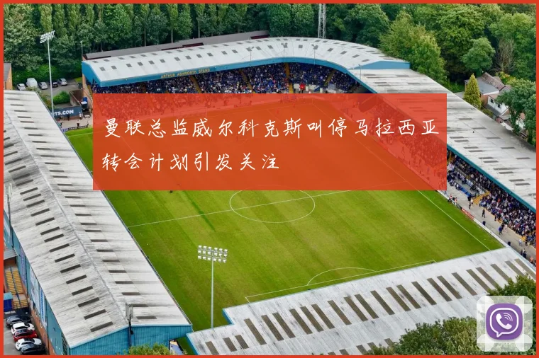 曼联总监威尔科克斯叫停马拉西亚转会计划引发关注