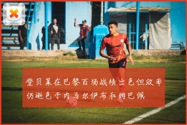 登贝莱在巴黎百场战绩出色但效率仍逊色于内马尔伊布和姆巴佩