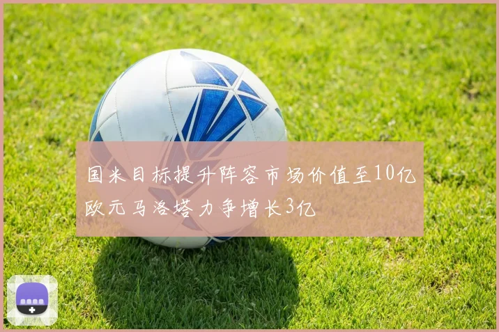 国米目标提升阵容市场价值至10亿欧元马洛塔力争增长3亿