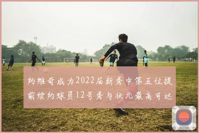 约维奇成为2022届新秀中第五位提前续约球员12号秀与状元最高可达5年287亿