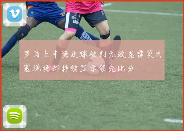 罗马上半场进球被判无效克雷莫内塞现场却持续显示领先比分