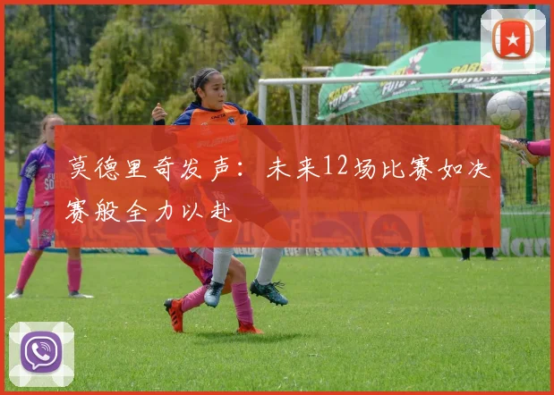莫德里奇发声：未来12场比赛如决赛般全力以赴