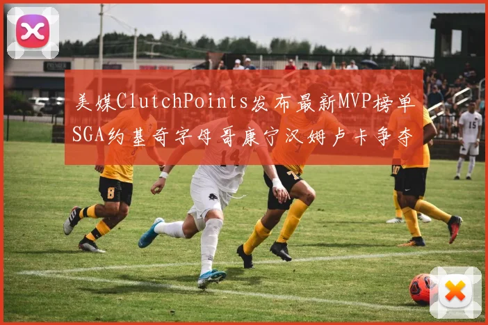 美媒ClutchPoints发布最新MVP榜单SGA约基奇字母哥康宁汉姆卢卡争夺激烈