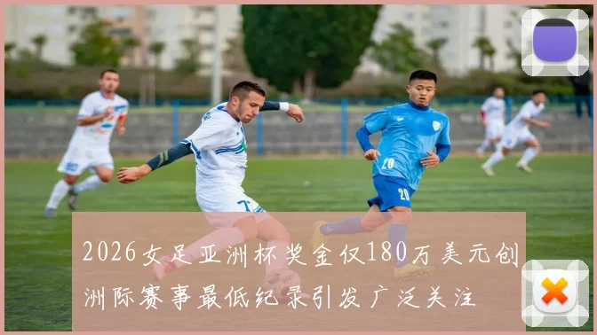 2026女足亚洲杯奖金仅180万美元创洲际赛事最低纪录引发广泛关注