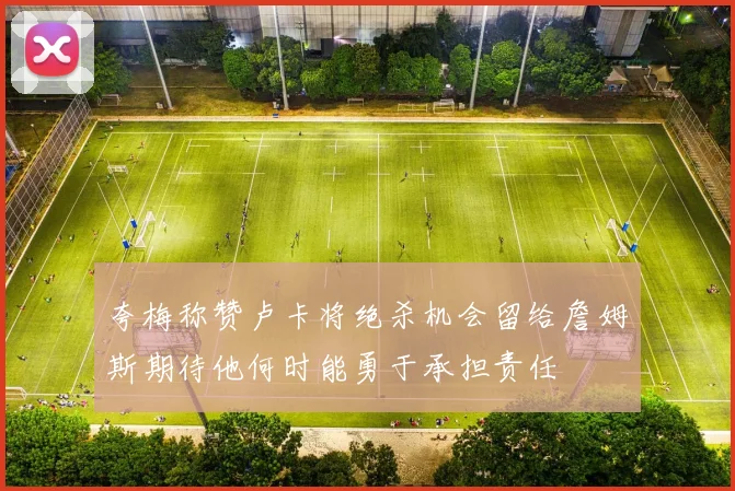 夸梅称赞卢卡将绝杀机会留给詹姆斯期待他何时能勇于承担责任