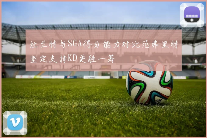 杜兰特与SGA得分能力对比范弗里特坚定支持KD更胜一筹