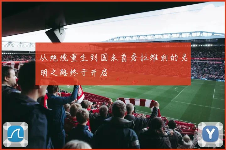 从绝境重生到国米首秀拉维利的光明之路终于开启