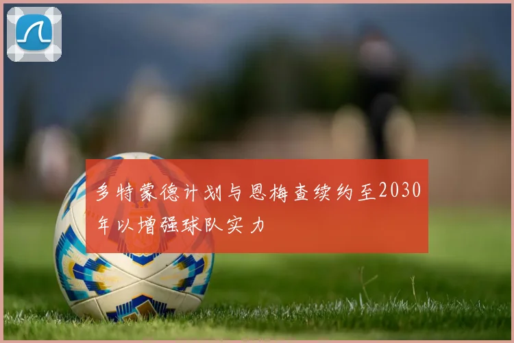 多特蒙德计划与恩梅查续约至2030年以增强球队实力