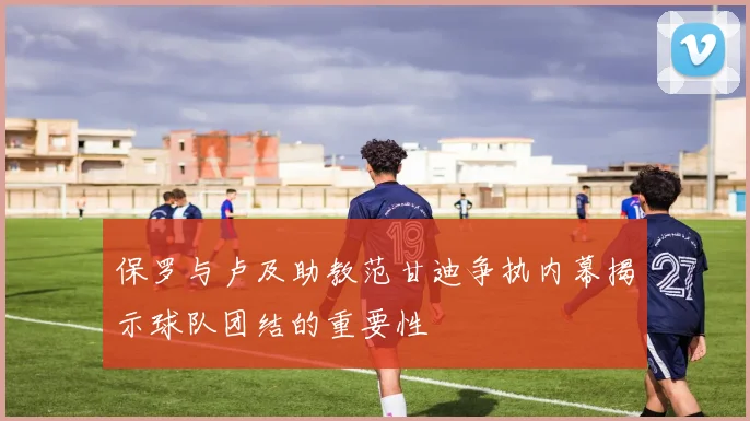 保罗与卢及助教范甘迪争执内幕揭示球队团结的重要性