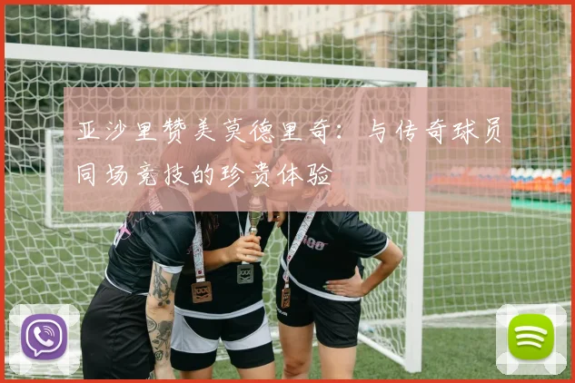 亚沙里赞美莫德里奇：与传奇球员同场竞技的珍贵体验