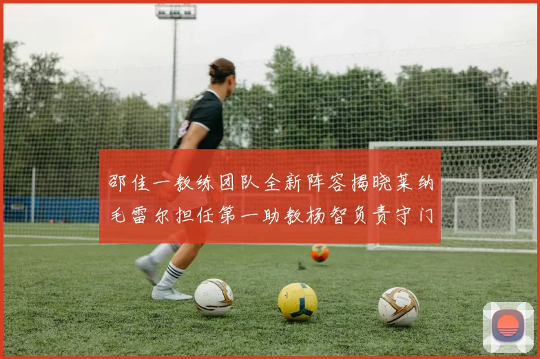 邵佳一教练团队全新阵容揭晓莱纳毛雷尔担任第一助教杨智负责守门员训练
