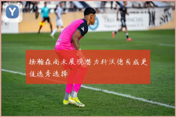 杨瀚森尚未展现潜力科沃德或成更佳选秀选择