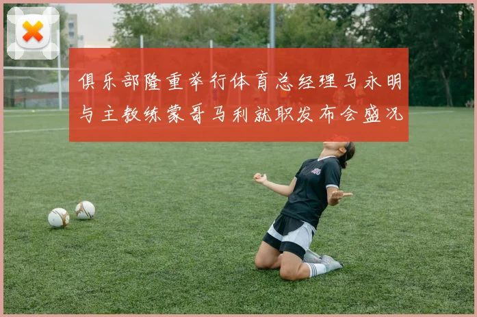 俱乐部隆重举行体育总经理马永明与主教练蒙哥马利就职发布会盛况回顾