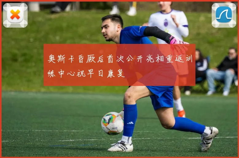 奥斯卡昏厥后首次公开亮相重返训练中心祝早日康复