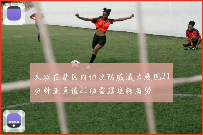 文班在禁区内的攻防威慑力展现21分钟正负值21助雷霆逆转局势