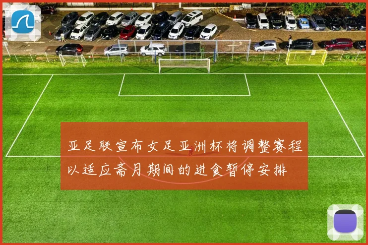 亚足联宣布女足亚洲杯将调整赛程以适应斋月期间的进食暂停安排