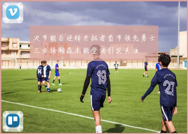 次节能否逆转开拓者首节领先勇士三分杨瀚森未能登场引发关注