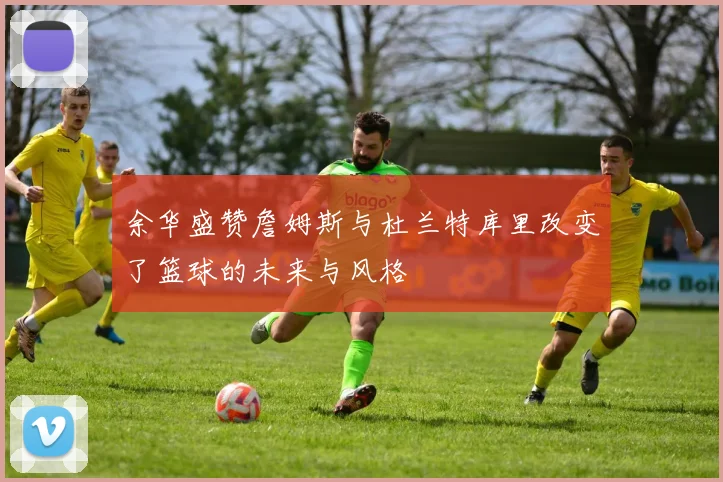 余华盛赞詹姆斯与杜兰特库里改变了篮球的未来与风格