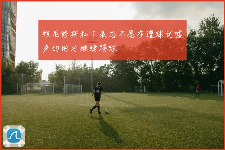 维尼修斯私下表态不愿在遭球迷嘘声的地方继续踢球