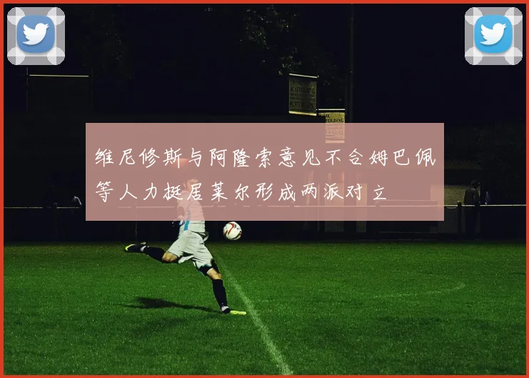 维尼修斯与阿隆索意见不合姆巴佩等人力挺居莱尔形成两派对立