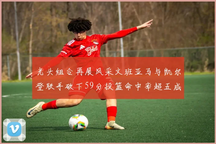 光头组合再展风采文班亚马与凯尔登联手砍下59分投篮命中率超五成