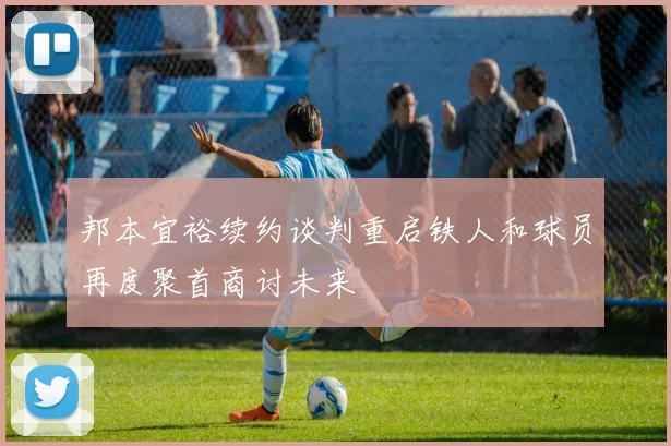 邦本宜裕续约谈判重启铁人和球员再度聚首商讨未来