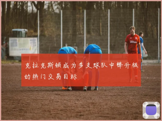 克拉克斯顿成为多支球队中锋升级的热门交易目标