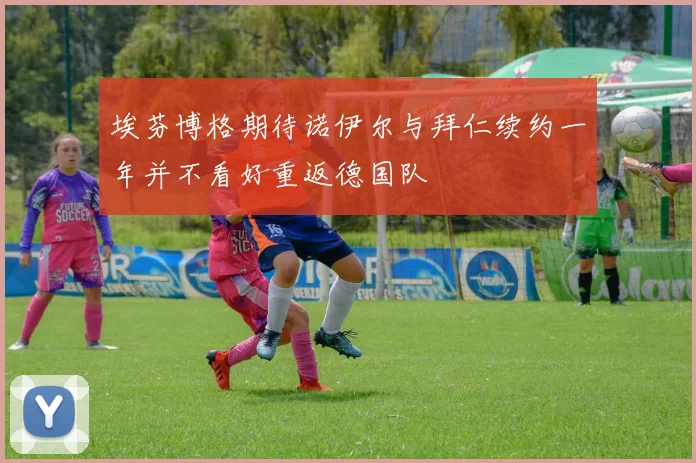 埃芬博格期待诺伊尔与拜仁续约一年并不看好重返德国队