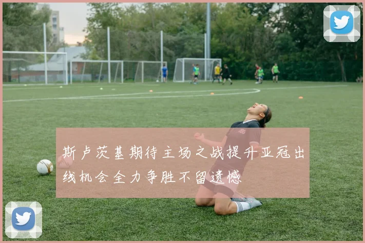 斯卢茨基期待主场之战提升亚冠出线机会全力争胜不留遗憾