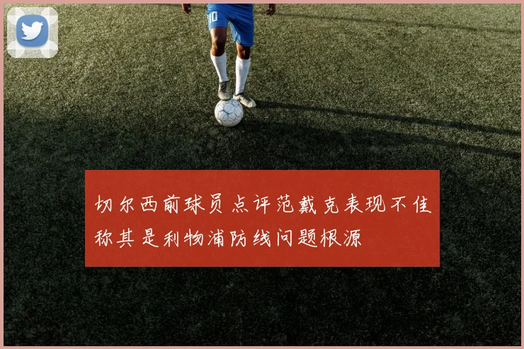 切尔西前球员点评范戴克表现不佳称其是利物浦防线问题根源