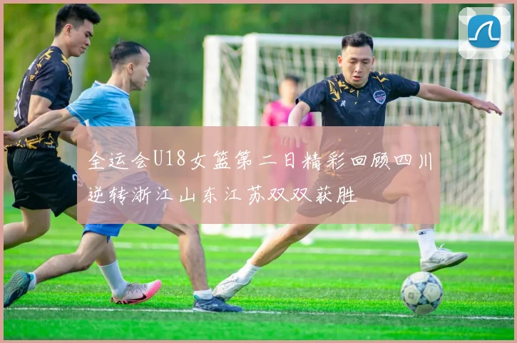 全运会U18女篮第二日精彩回顾四川逆转浙江山东江苏双双获胜