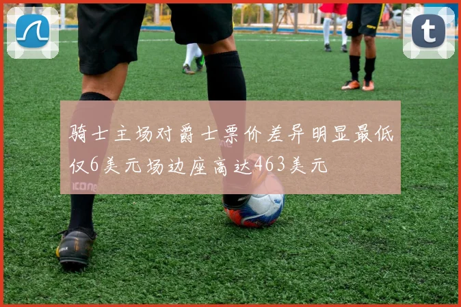 骑士主场对爵士票价差异明显最低仅6美元场边座高达463美元