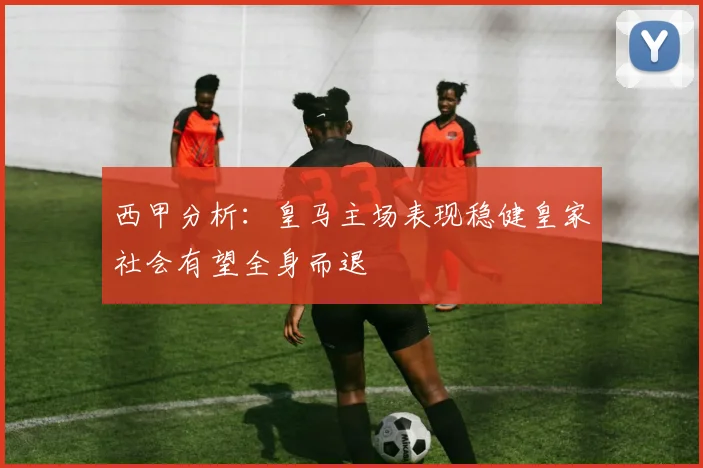 西甲分析：皇马主场表现稳健皇家社会有望全身而退