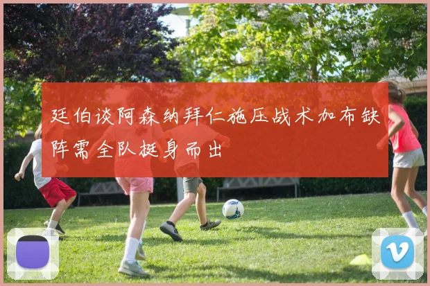 廷伯谈阿森纳拜仁施压战术加布缺阵需全队挺身而出