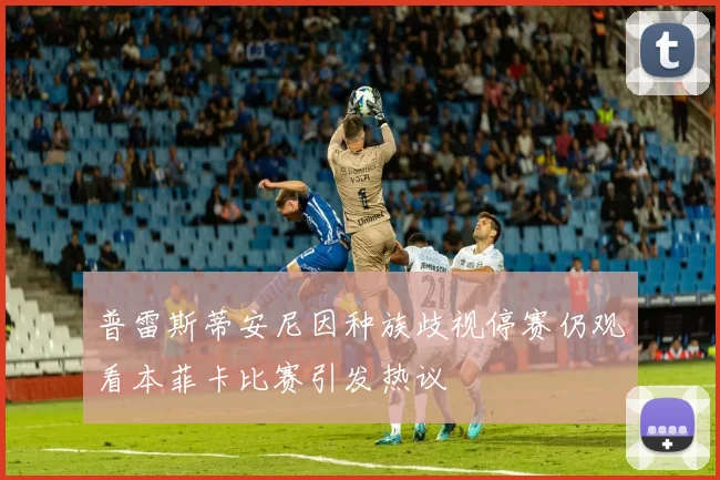 普雷斯蒂安尼因种族歧视停赛仍观看本菲卡比赛引发热议