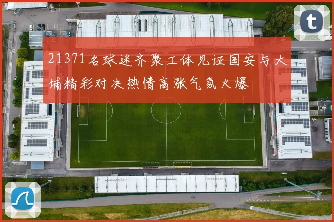 21371名球迷齐聚工体见证国安与大埔精彩对决热情高涨气氛火爆