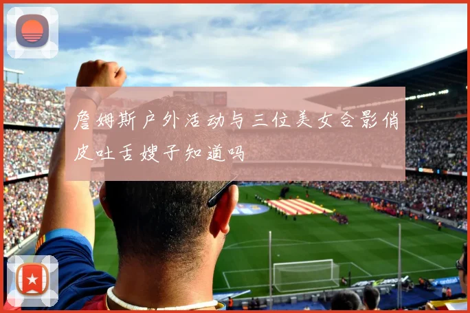 詹姆斯户外活动与三位美女合影俏皮吐舌嫂子知道吗